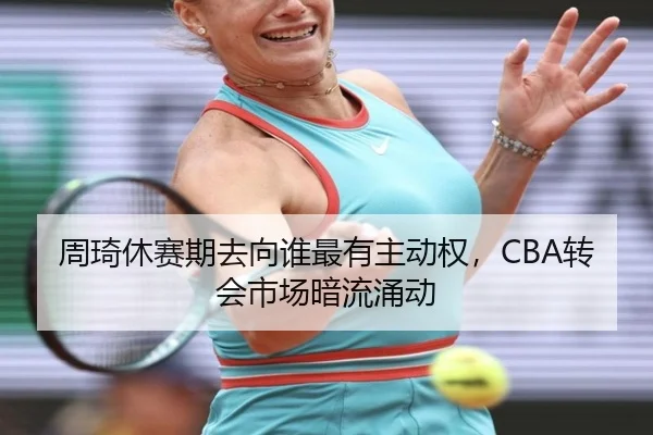 周琦休赛期去向谁最有主动权，CBA转会市场暗流涌动