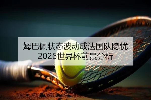 姆巴佩状态波动成法国队隐忧 2026世界杯前景分析