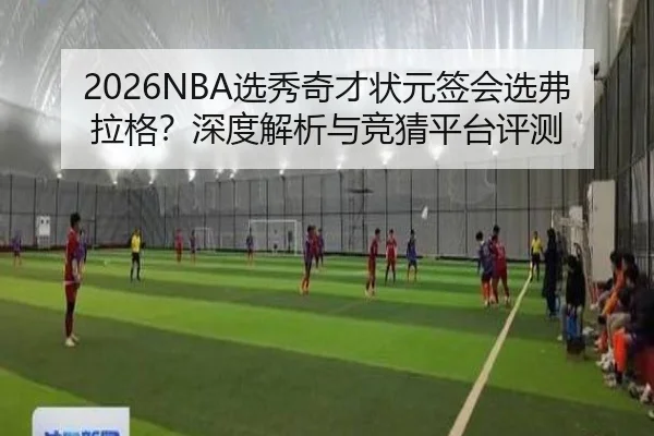2026NBA选秀奇才状元签会选弗拉格？深度解析与竞猜平台评测