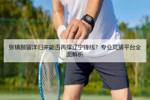 张镇麟留洋归来能否再撑辽宁锋线？专业竞猜平台全面解析